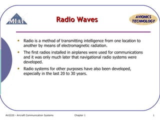Radio Waves

AVIONICS
TECHNOLOGY

Radio is a method of transmitting intelligence from one location to
another by means of electromagnetic radiation.
The first radios installed in airplanes were used for communications
and it was only much later that navigational radio systems were
developed.
Radio systems for other purposes have also been developed,
especially in the last 20 to 30 years.

AV2220 - Aircraft Communication Systems

Chapter 1

1

 