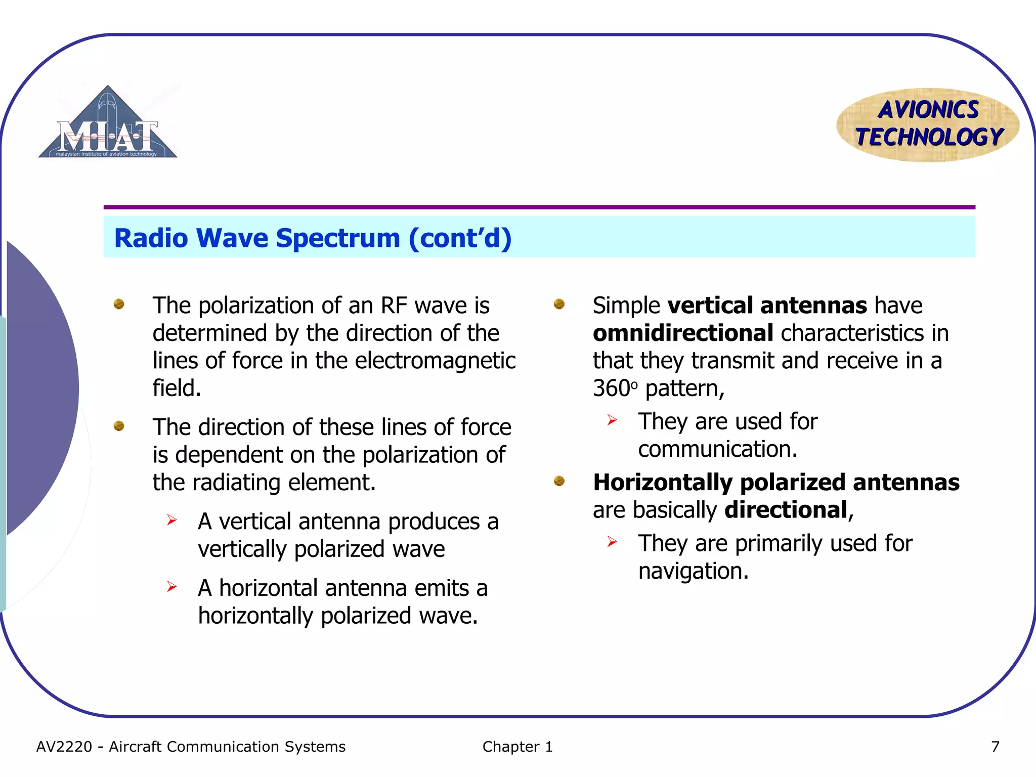 AAVVIIOONNIICCSS 
TTEECCHHNNOOLLOOGGYY 
Radio Wave Spectrum (cont’d) 
The polarization of an RF wave is 
determined by the direction of the 
lines of force in the electromagnetic 
field. 
The direction of these lines of force 
is dependent on the polarization of 
the radiating element. 
 A vertical antenna produces a 
vertically polarized wave 
 A horizontal antenna emits a 
horizontally polarized wave. 
Simple vertical antennas have 
omnidirectional characteristics in 
that they transmit and receive in a 
360o pattern, 
 They are used for 
communication. 
Horizontally polarized antennas 
are basically directional, 
 They are primarily used for 
navigation. 
AV2220 - Aircraft Communication Systems Chapter 1 7 
 