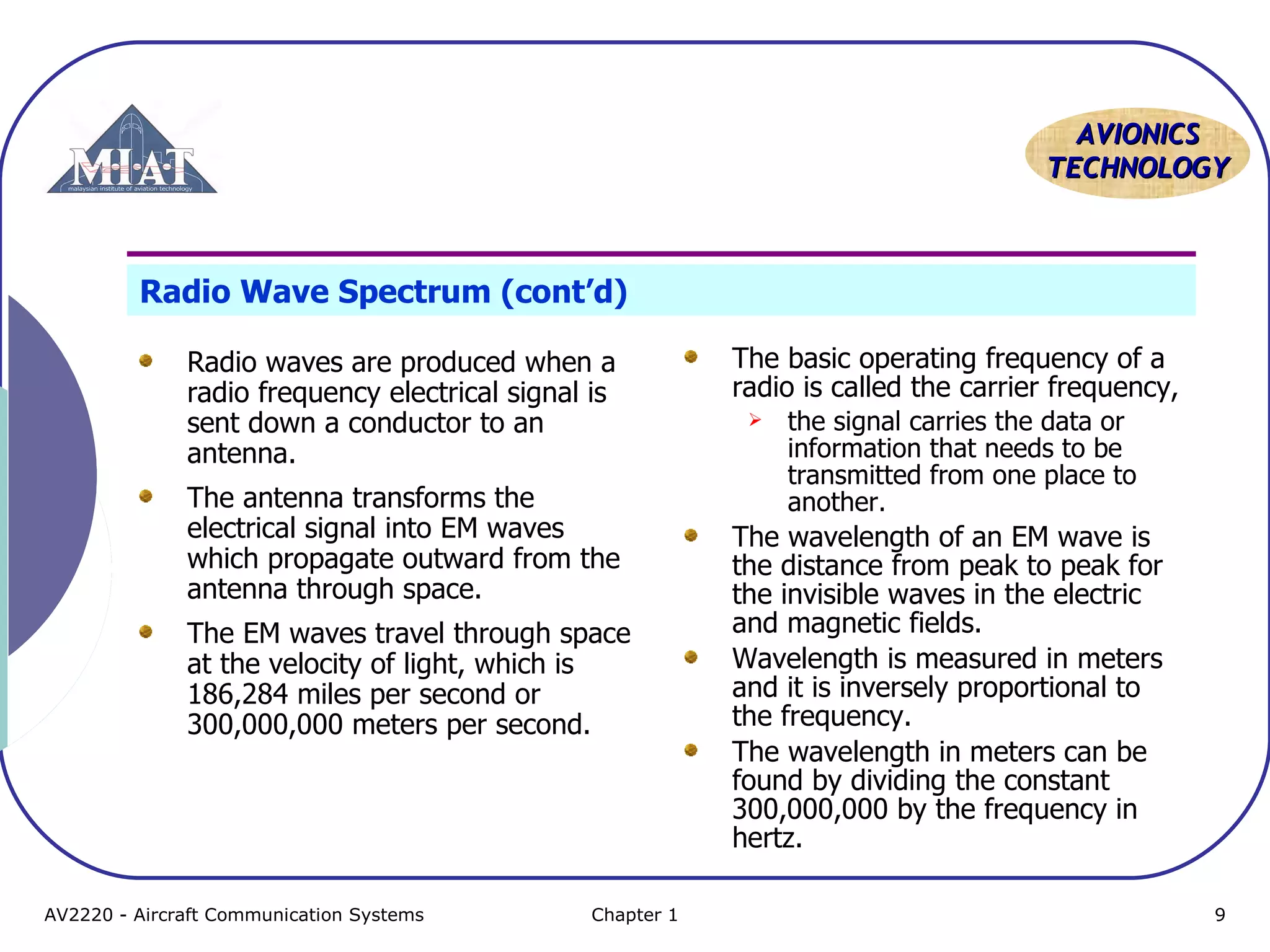 AAVVIIOONNIICCSS 
TTEECCHHNNOOLLOOGGYY 
Radio Wave Spectrum (cont’d) 
Radio waves are produced when a 
radio frequency electrical signal is 
sent down a conductor to an 
antenna. 
The antenna transforms the 
electrical signal into EM waves 
which propagate outward from the 
antenna through space. 
The EM waves travel through space 
at the velocity of light, which is 
186,284 miles per second or 
300,000,000 meters per second. 
The basic operating frequency of a 
radio is called the carrier frequency, 
 the signal carries the data or 
information that needs to be 
transmitted from one place to 
another. 
The wavelength of an EM wave is 
the distance from peak to peak for 
the invisible waves in the electric 
and magnetic fields. 
Wavelength is measured in meters 
and it is inversely proportional to 
the frequency. 
The wavelength in meters can be 
found by dividing the constant 
300,000,000 by the frequency in 
hertz. 
AV2220 - Aircraft Communication Systems Chapter 1 9 
 