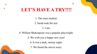 LET’S HAVE A TRY!!!!
1. The class studied.
2. Sarah took the test.
3. I am.
4. William Shakespeare was a popular playwright.
5. We wish you a happy new year!
6. It was a dark, stormy night.
7. We found the movie scary.
 