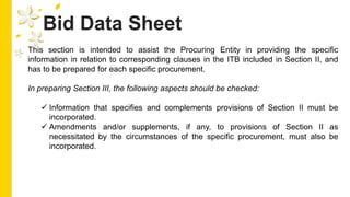 Bid Data Sheet
This section is intended to assist the Procuring Entity in providing the specific
information in relation to corresponding clauses in the ITB included in Section II, and
has to be prepared for each specific procurement.
In preparing Section III, the following aspects should be checked:
 Information that specifies and complements provisions of Section II must be
incorporated.
 Amendments and/or supplements, if any, to provisions of Section II as
necessitated by the circumstances of the specific procurement, must also be
incorporated.
 