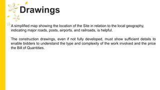 Drawings
A simplified map showing the location of the Site in relation to the local geography,
indicating major roads, posts, airports, and railroads, is helpful.
The construction drawings, even if not fully developed, must show sufficient details to
enable bidders to understand the type and complexity of the work involved and the price
the Bill of Quantities.
 