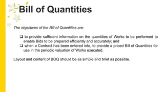 Bill of Quantities
The objectives of the Bill of Quantities are:
 to provide sufficient information on the quantities of Works to be performed to
enable Bids to be prepared efficiently and accurately; and
 when a Contract has been entered into, to provide a priced Bill of Quantities for
use in the periodic valuation of Works executed.
Layout and content of BOQ should be as simple and brief as possible.
 