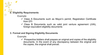 2. Eligibility Requirements
Example:
 Class A Documents such as Mayor’s permit, Registration Certificate
from DTI
 Class B Documents such as valid joint venture agreement (JVA),
foreign equivalent eligibility documents
3. Format and Signing Eligibility Documents
Example:
 Prospective bidders shall prepare an original and copies of the eligibility
documents. In the event of any discrepancy between the original and
the copies, the original shall prevail.
 