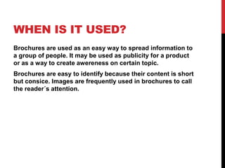 WHEN IS IT USED?
Brochures are used as an easy way to spread information to
a group of people. It may be used as publicity for a product
or as a way to create awereness on certain topic.
Brochures are easy to identify because their content is short
but consice. Images are frequently used in brochures to call
the reader´s attention.