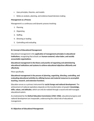  Uses principles, theories, and models
 Relies on analysis, planning, and evidence-based decision-making
Management as a Process
Management is a continuous and dynamic process involving:
1. Planning
2. Organizing
3. Staffing
4. Directing or leading
5. Controlling and evaluating
III. Concept of Educational Management
Educational management is the application of management principles in educational
institutions, recognizing that schools are human-centered, value-laden, and socially
accountable organizations.
Educational management is the theory and practice of organizing and administering
educational institutions and systems to achieve educational objectives efficiently and
effectively.
More specifically:
Educational management is the process of planning, organizing, directing, controlling, and
evaluating educational activities by utilizing human and material resources to accomplish
teaching, research, and extension functions.
Education serves as a primary instrument for social change and national development. The
achievement of national aspirations depends on the transformation of people’s knowledge,
skills, values, and attitudes, which can only be realized through a sound and well-managed
educational system.
As emphasized by the Kothari Education Commission (1964–1966), educational progress and
national development are inseparable, underscoring the critical role of educational
management.
IV. Objectives of Educational Management
 