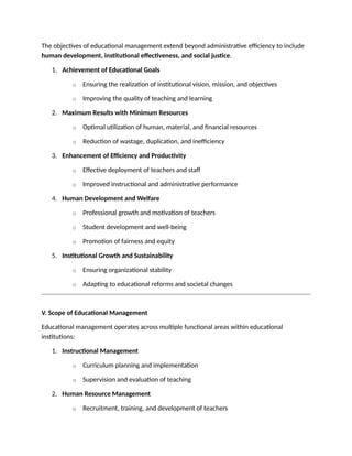 The objectives of educational management extend beyond administrative efficiency to include
human development, institutional effectiveness, and social justice.
1. Achievement of Educational Goals
o Ensuring the realization of institutional vision, mission, and objectives
o Improving the quality of teaching and learning
2. Maximum Results with Minimum Resources
o Optimal utilization of human, material, and financial resources
o Reduction of wastage, duplication, and inefficiency
3. Enhancement of Efficiency and Productivity
o Effective deployment of teachers and staff
o Improved instructional and administrative performance
4. Human Development and Welfare
o Professional growth and motivation of teachers
o Student development and well-being
o Promotion of fairness and equity
5. Institutional Growth and Sustainability
o Ensuring organizational stability
o Adapting to educational reforms and societal changes
V. Scope of Educational Management
Educational management operates across multiple functional areas within educational
institutions:
1. Instructional Management
o Curriculum planning and implementation
o Supervision and evaluation of teaching
2. Human Resource Management
o Recruitment, training, and development of teachers
 