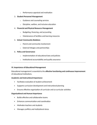 o Performance appraisal and motivation
3. Student Personnel Management
o Guidance and counseling services
o Discipline, welfare, and inclusive education
4. Financial and Physical Resource Management
o Budgeting, financing, and accounting
o Maintenance of facilities and learning resources
5. School–Community Relations
o Parent and community involvement
o External linkages and partnerships
6. Policy and Governance
o Implementation of educational laws and policies
o Institutional accountability and quality assurance
VI. Importance of Educational Management
Educational management is essential to the effective functioning and continuous improvement
of educational institutions.
Academic and Instructional Importance
 Facilitates evaluation of student achievement
 Supports curriculum development and instructional planning
 Ensures effective organization of curricular and co-curricular activities
Organizational and Human Importance
 Builds effective and collaborative teams
 Enhances communication and coordination
 Motivates teachers and students
 Manages conflicts and institutional stress
 