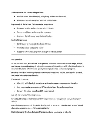 Administrative and Financial Importance
 Ensures sound record-keeping, budgeting, and financial control
 Promotes cost efficiency and resource optimization
Psychological, Social, and Environmental Importance
 Creates a healthy and conducive school climate
 Supports guidance and counseling programs
 Improves discipline and organizational culture
Societal Importance
 Contributes to improved standards of living
 Promotes social justice and equity
 Supports national development through quality education
VII. Synthesis
At the master’s level, educational management should be understood as a strategic, ethical,
and human-centered process. It integrates managerial competence with educational values to
ensure institutional effectiveness, quality learning outcomes, and societal progress.
Effective educational management transforms resources into results, policies into practice,
and vision into educational reality.
If you want, I can next:
 Align this with classical, behavioral, and contemporary management theories
 Add exam-ready summaries or LET/graduate-level discussion questions
 Convert this into a module or PPT-ready format
Just tell me how you’d like to proceed.
how about this topic? Distinctions and Overlaps Between Management and Leaderships in
Schools
Great follow-up—this topic fits perfectly after Unit 1. Below is a consolidated, master’s-level
discussion you can use as a full lesson section for:
Distinctions and Overlaps Between Management and Leadership in Schools
 