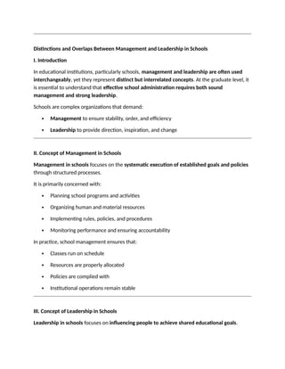 Distinctions and Overlaps Between Management and Leadership in Schools
I. Introduction
In educational institutions, particularly schools, management and leadership are often used
interchangeably, yet they represent distinct but interrelated concepts. At the graduate level, it
is essential to understand that effective school administration requires both sound
management and strong leadership.
Schools are complex organizations that demand:
 Management to ensure stability, order, and efficiency
 Leadership to provide direction, inspiration, and change
II. Concept of Management in Schools
Management in schools focuses on the systematic execution of established goals and policies
through structured processes.
It is primarily concerned with:
 Planning school programs and activities
 Organizing human and material resources
 Implementing rules, policies, and procedures
 Monitoring performance and ensuring accountability
In practice, school management ensures that:
 Classes run on schedule
 Resources are properly allocated
 Policies are complied with
 Institutional operations remain stable
III. Concept of Leadership in Schools
Leadership in schools focuses on influencing people to achieve shared educational goals.
 