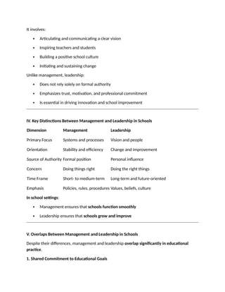It involves:
 Articulating and communicating a clear vision
 Inspiring teachers and students
 Building a positive school culture
 Initiating and sustaining change
Unlike management, leadership:
 Does not rely solely on formal authority
 Emphasizes trust, motivation, and professional commitment
 Is essential in driving innovation and school improvement
IV. Key Distinctions Between Management and Leadership in Schools
Dimension Management Leadership
Primary Focus Systems and processes Vision and people
Orientation Stability and efficiency Change and improvement
Source of Authority Formal position Personal influence
Concern Doing things right Doing the right things
Time Frame Short- to medium-term Long-term and future-oriented
Emphasis Policies, rules, procedures Values, beliefs, culture
In school settings:
 Management ensures that schools function smoothly
 Leadership ensures that schools grow and improve
V. Overlaps Between Management and Leadership in Schools
Despite their differences, management and leadership overlap significantly in educational
practice.
1. Shared Commitment to Educational Goals
 