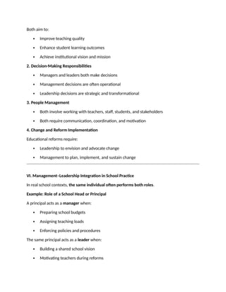Both aim to:
 Improve teaching quality
 Enhance student learning outcomes
 Achieve institutional vision and mission
2. Decision-Making Responsibilities
 Managers and leaders both make decisions
 Management decisions are often operational
 Leadership decisions are strategic and transformational
3. People Management
 Both involve working with teachers, staff, students, and stakeholders
 Both require communication, coordination, and motivation
4. Change and Reform Implementation
Educational reforms require:
 Leadership to envision and advocate change
 Management to plan, implement, and sustain change
VI. Management–Leadership Integration in School Practice
In real school contexts, the same individual often performs both roles.
Example: Role of a School Head or Principal
A principal acts as a manager when:
 Preparing school budgets
 Assigning teaching loads
 Enforcing policies and procedures
The same principal acts as a leader when:
 Building a shared school vision
 Motivating teachers during reforms
 