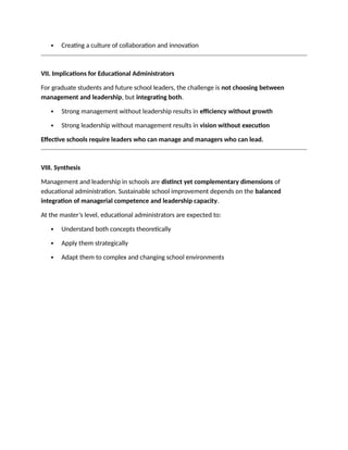 Creating a culture of collaboration and innovation
VII. Implications for Educational Administrators
For graduate students and future school leaders, the challenge is not choosing between
management and leadership, but integrating both.
 Strong management without leadership results in efficiency without growth
 Strong leadership without management results in vision without execution
Effective schools require leaders who can manage and managers who can lead.
VIII. Synthesis
Management and leadership in schools are distinct yet complementary dimensions of
educational administration. Sustainable school improvement depends on the balanced
integration of managerial competence and leadership capacity.
At the master’s level, educational administrators are expected to:
 Understand both concepts theoretically
 Apply them strategically
 Adapt them to complex and changing school environments
 