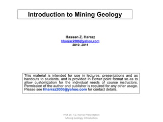Introduction to Mining Geology
Hassan Z. Harraz
hharraz2006@yahoo.com
2010- 2011
This material is intended for use in lectures, presentations and as
handouts to students, and is provided in Power point format so as to
allow customization for the individual needs of course instructors.
Permission of the author and publisher is required for any other usage.
Please see hharraz2006@yahoo.com for contact details.
Prof. Dr. H.Z. Harraz Presentation
Mining Geology, Introduction
 