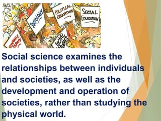 Social science examines the
relationships between individuals
and societies, as well as the
development and operation of
societies, rather than studying the
physical world.
 