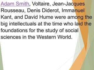 Adam Smith, Voltaire, Jean-Jacques
Rousseau, Denis Diderot, Immanuel
Kant, and David Hume were among the
big intellectuals at the time who laid the
foundations for the study of social
sciences in the Western World.
 