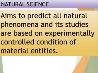 NATURAL SCIENCE
Aims to predict all natural
phenomena and its studies
are based on experimentally
controlled condition of
material entities.
 