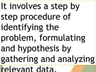 It involves a step by
step procedure of
identifying the
problem, formulating
and hypothesis by
gathering and analyzing
 