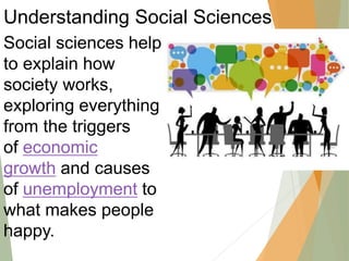 Understanding Social Sciences
Social sciences help
to explain how
society works,
exploring everything
from the triggers
of economic
growth and causes
of unemployment to
what makes people
happy.
 
