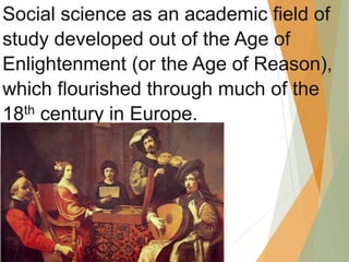 Social science as an academic field of
study developed out of the Age of
Enlightenment (or the Age of Reason),
which flourished through much of the
18th century in Europe.
 