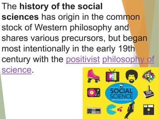 The history of the social
sciences has origin in the common
stock of Western philosophy and
shares various precursors, but began
most intentionally in the early 19th
century with the positivist philosophy of
science.
 