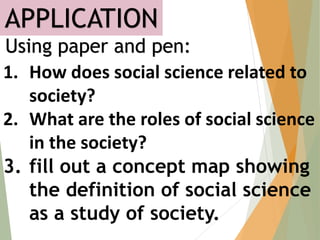 APPLICATION
Using paper and pen:
1. How does social science related to
society?
2. What are the roles of social science
in the society?
3. fill out a concept map showing
the definition of social science
as a study of society.
 
