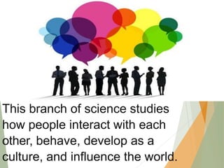 This branch of science studies
how people interact with each
other, behave, develop as a
culture, and influence the world.
 