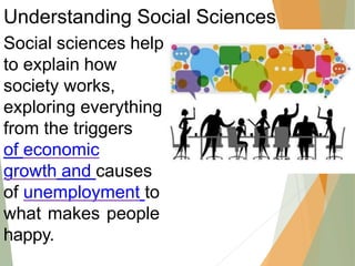 Understanding Social Sciences
Social sciences help
to explain how
society works,
exploring everything
from the triggers
of economic
growth and causes
of unemployment to
what makes people
happy.
 