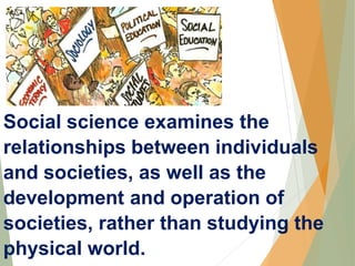 Social science examines the
relationships between individuals
and societies, as well as the
development and operation of
societies, rather than studying the
physical world.
 
