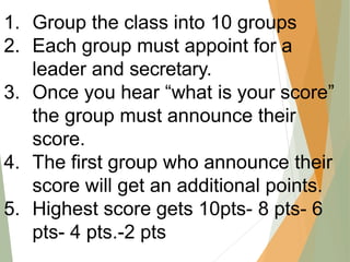 1. Group the class into 10 groups
2. Each group must appoint for a
leader and secretary.
3. Once you hear “what is your score”
the group must announce their
score.
4. The first group who announce their
score will get an additional points.
5. Highest score gets 10pts- 8 pts- 6
pts- 4 pts.-2 pts
 