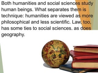 Both humanities and social sciences study
human beings. What separates them is
technique: humanities are viewed as more
philosophical and less scientific. Law, too,
has some ties to social sciences, as does
geography.
 