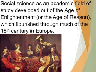 Social science as an academic field of
study developed out of the Age of
Enlightenment (or the Age of Reason),
which flourished through much of the
18th century in Europe.
 