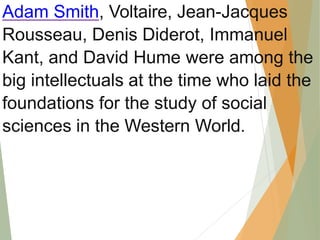 Adam Smith, Voltaire, Jean-Jacques
Rousseau, Denis Diderot, Immanuel
Kant, and David Hume were among the
big intellectuals at the time who laid the
foundations for the study of social
sciences in the Western World.
 