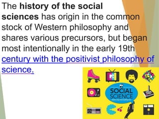 The history of the social
sciences has origin in the common
stock of Western philosophy and
shares various precursors, but began
most intentionally in the early 19th
century with the positivist philosophy of
science.
 