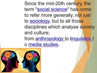 Since the mid-20th century, the
term "social science" has come
to refer more generally, not just
to sociology, but to all those
disciplines which analyse society
and culture;
from anthropology to linguistics t
o media studies.
 