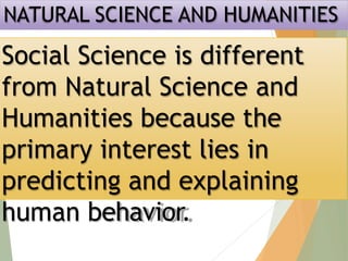 NATURAL SCIENCE AND HUMANITIES
Social Science is different
from Natural Science and
Humanities because the
primary interest lies in
predicting and explaining
human behavior.
 