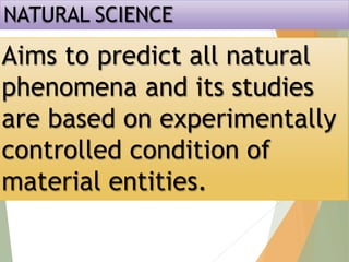 NATURAL SCIENCE
Aims to predict all natural
phenomena and its studies
are based on experimentally
controlled condition of
material entities.
 
