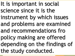 It is important in social
science since it is the
instrument by which issues
and problems are examined
and recommendations fro
policy making are offered
depending on the findings of
the study conducted.
 