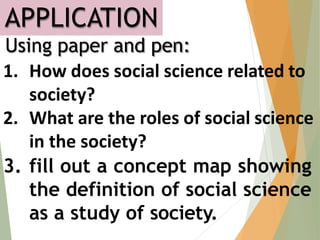 APPLICATION
Using paper and pen:
1. How does social science related to
society?
2. What are the roles of social science
in the society?
3. fill out a concept map showing
the definition of social science
as a study of society.
 