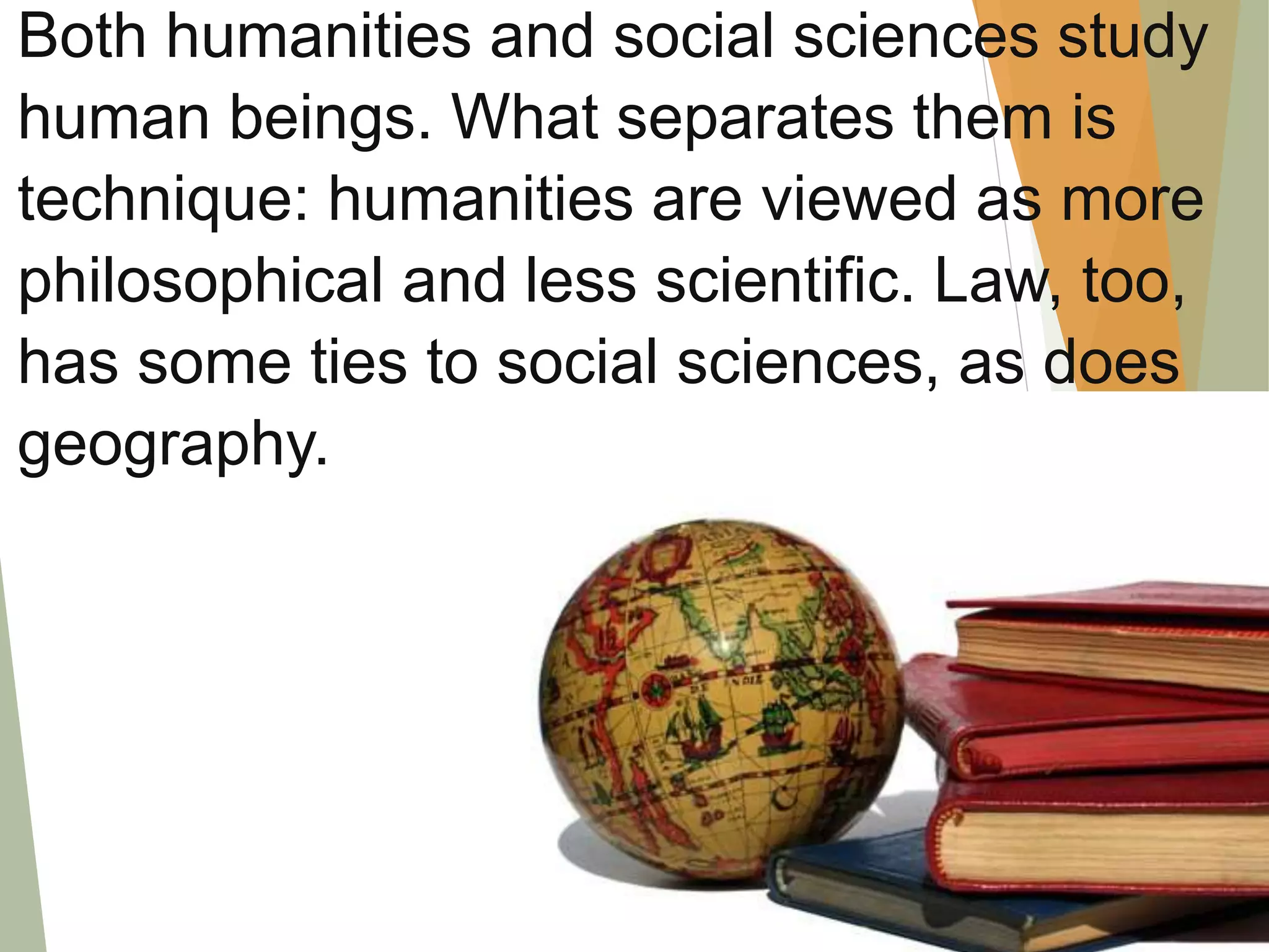 Both humanities and social sciences study
human beings. What separates them is
technique: humanities are viewed as more
philosophical and less scientific. Law, too,
has some ties to social sciences, as does
geography.
 