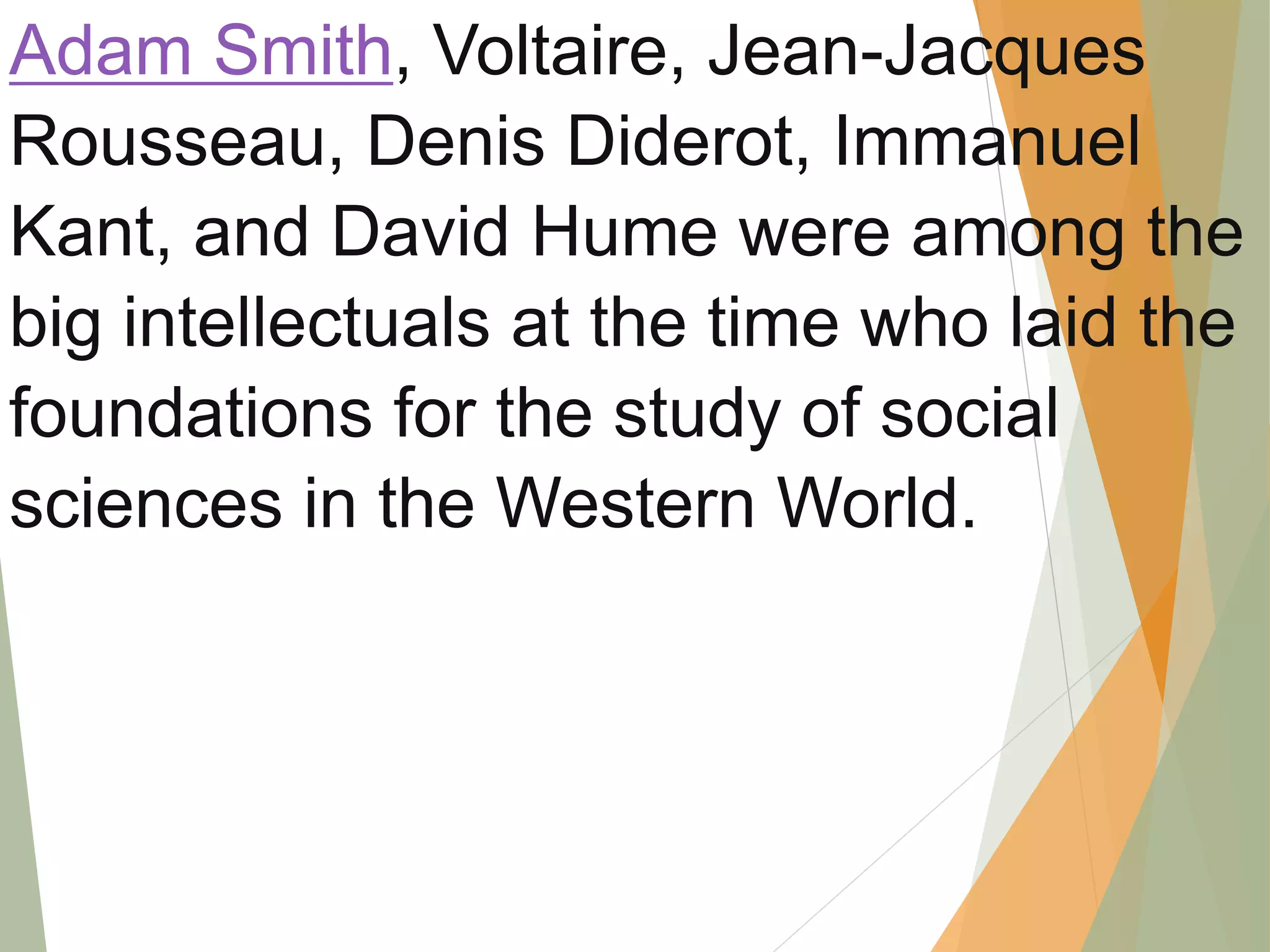 Adam Smith, Voltaire, Jean-Jacques
Rousseau, Denis Diderot, Immanuel
Kant, and David Hume were among the
big intellectuals at the time who laid the
foundations for the study of social
sciences in the Western World.
 