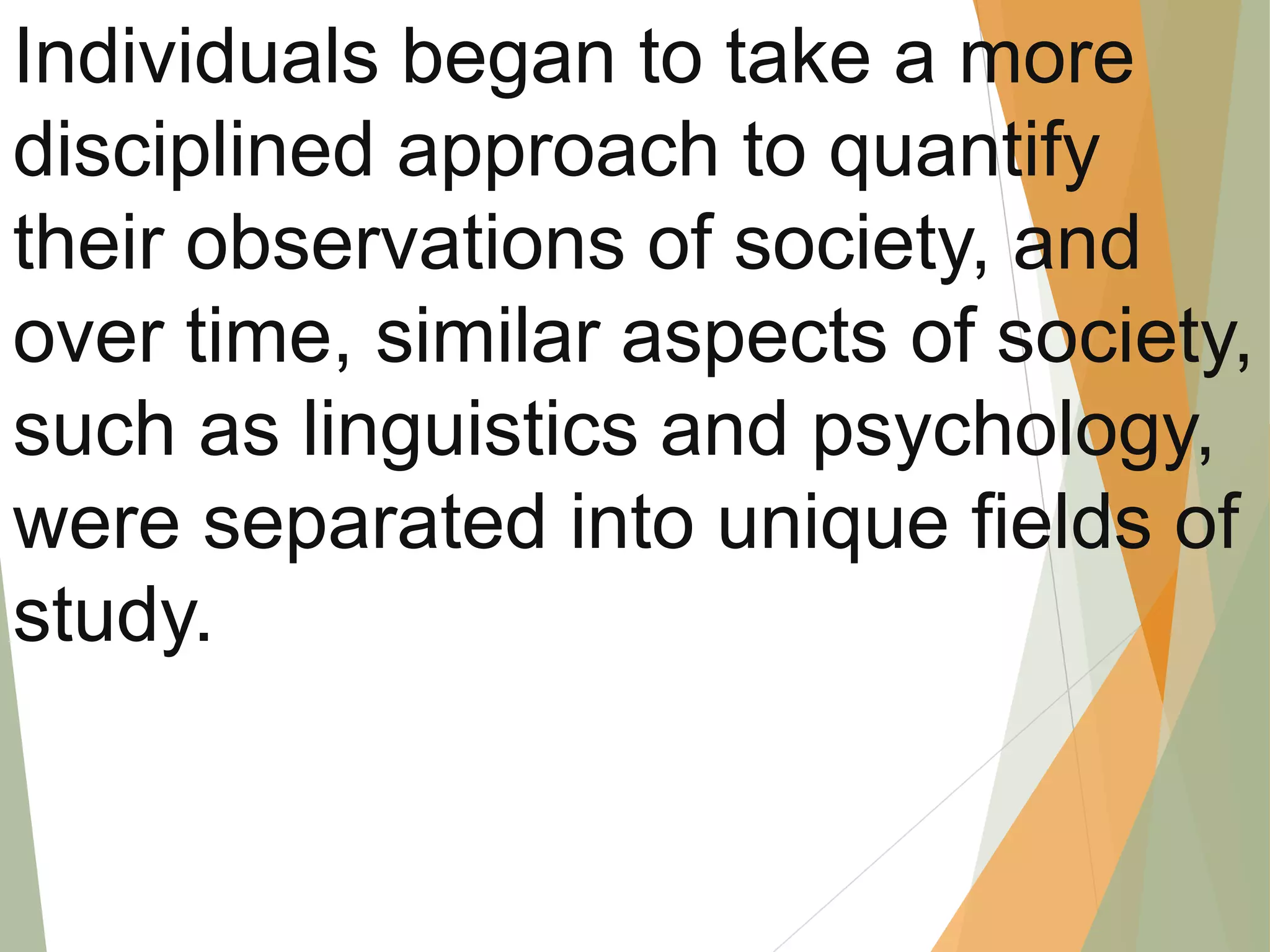 Individuals began to take a more
disciplined approach to quantify
their observations of society, and
over time, similar aspects of society,
such as linguistics and psychology,
were separated into unique fields of
study.
 
