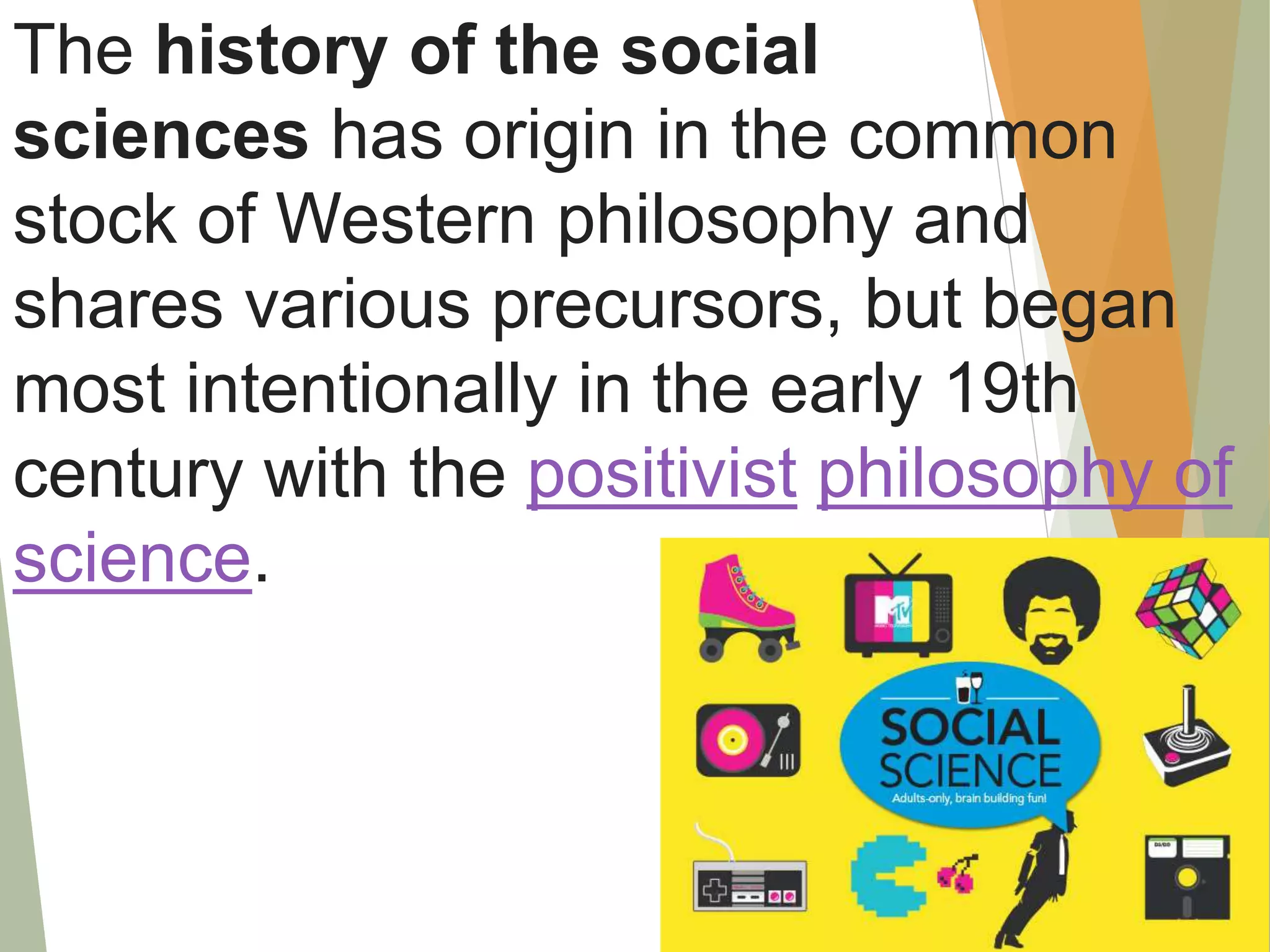 The history of the social
sciences has origin in the common
stock of Western philosophy and
shares various precursors, but began
most intentionally in the early 19th
century with the positivist philosophy of
science.
 