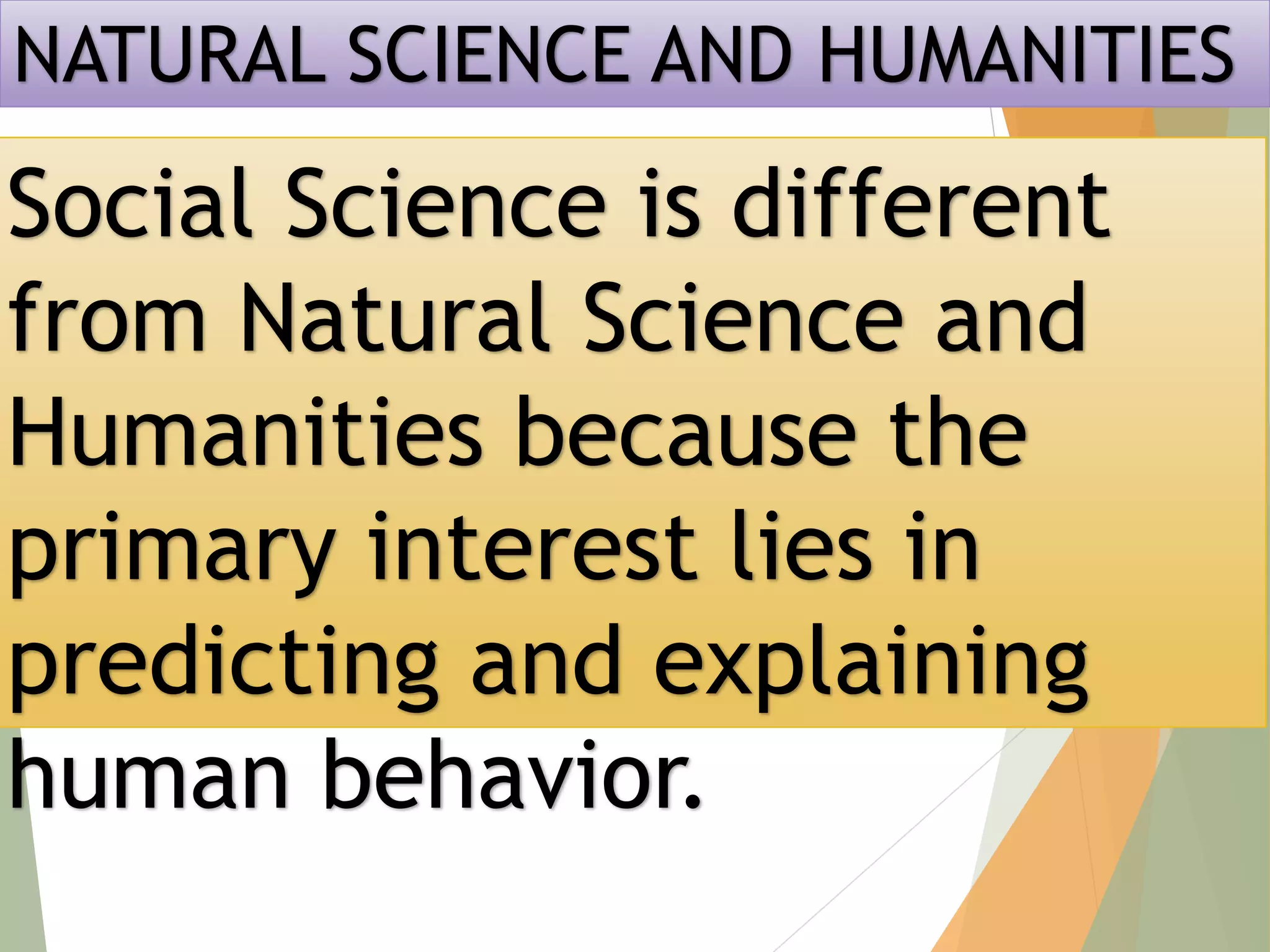 NATURAL SCIENCE AND HUMANITIES
Social Science is different
from Natural Science and
Humanities because the
primary interest lies in
predicting and explaining
human behavior.
 