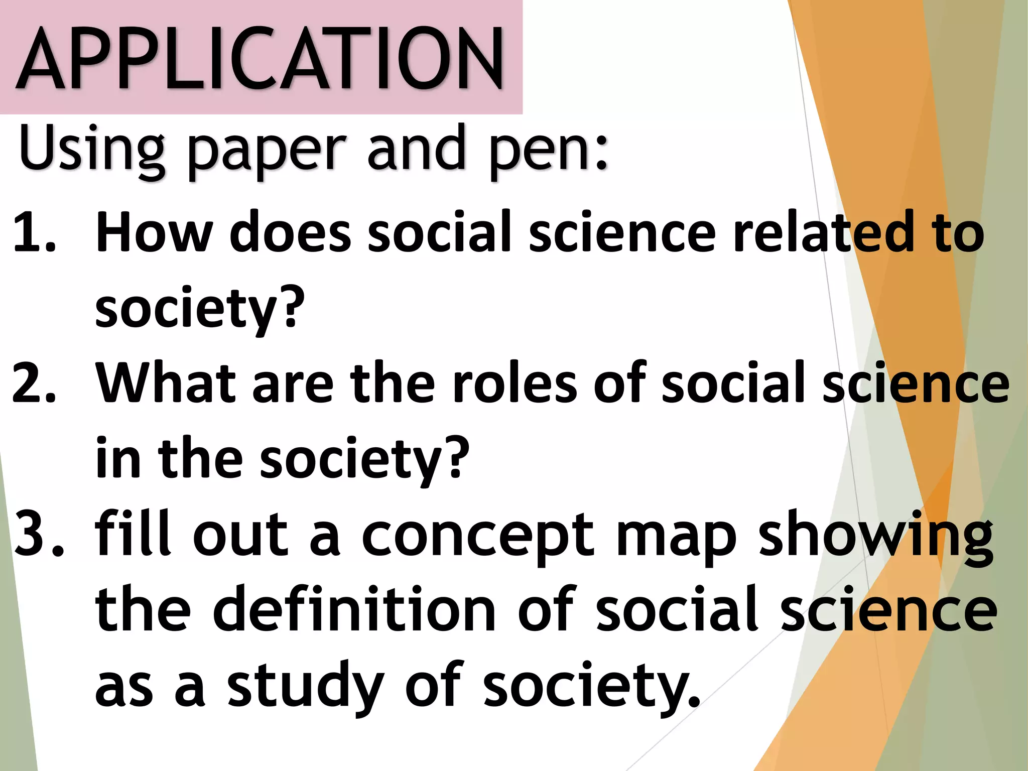 APPLICATION
Using paper and pen:
1. How does social science related to
society?
2. What are the roles of social science
in the society?
3. fill out a concept map showing
the definition of social science
as a study of society.
 