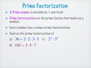 Prime Factorization
A Prime number is divisible by 1 and itself.
Prime factorization are the prime factors that make up a
number.
Every number has a unique prime factorization.
Such as the prime factorization of
                                 2    2
A)   36 = 2 ⋅ 2 ⋅ 3 ⋅ 3 or 2 ⋅ 3
B)   105 = 3 ⋅ 5 ⋅ 7
 