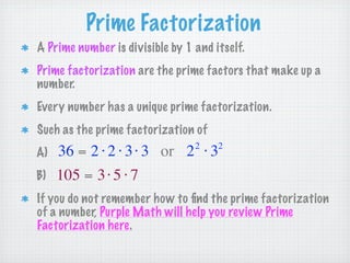 Prime Factorization
A Prime number is divisible by 1 and itself.
Prime factorization are the prime factors that make up a
number.
Every number has a unique prime factorization.
Such as the prime factorization of
                                 2    2
A)   36 = 2 ⋅ 2 ⋅ 3 ⋅ 3 or 2 ⋅ 3
B)   105 = 3 ⋅ 5 ⋅ 7
If you do not remember how to ﬁnd the prime factorization
of a number, Purple Math will help you review Prime
Factorization here.
 