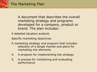 The Marketing Plan
A document that describes the overall
marketing strategy and programs
developed for a company, product ...