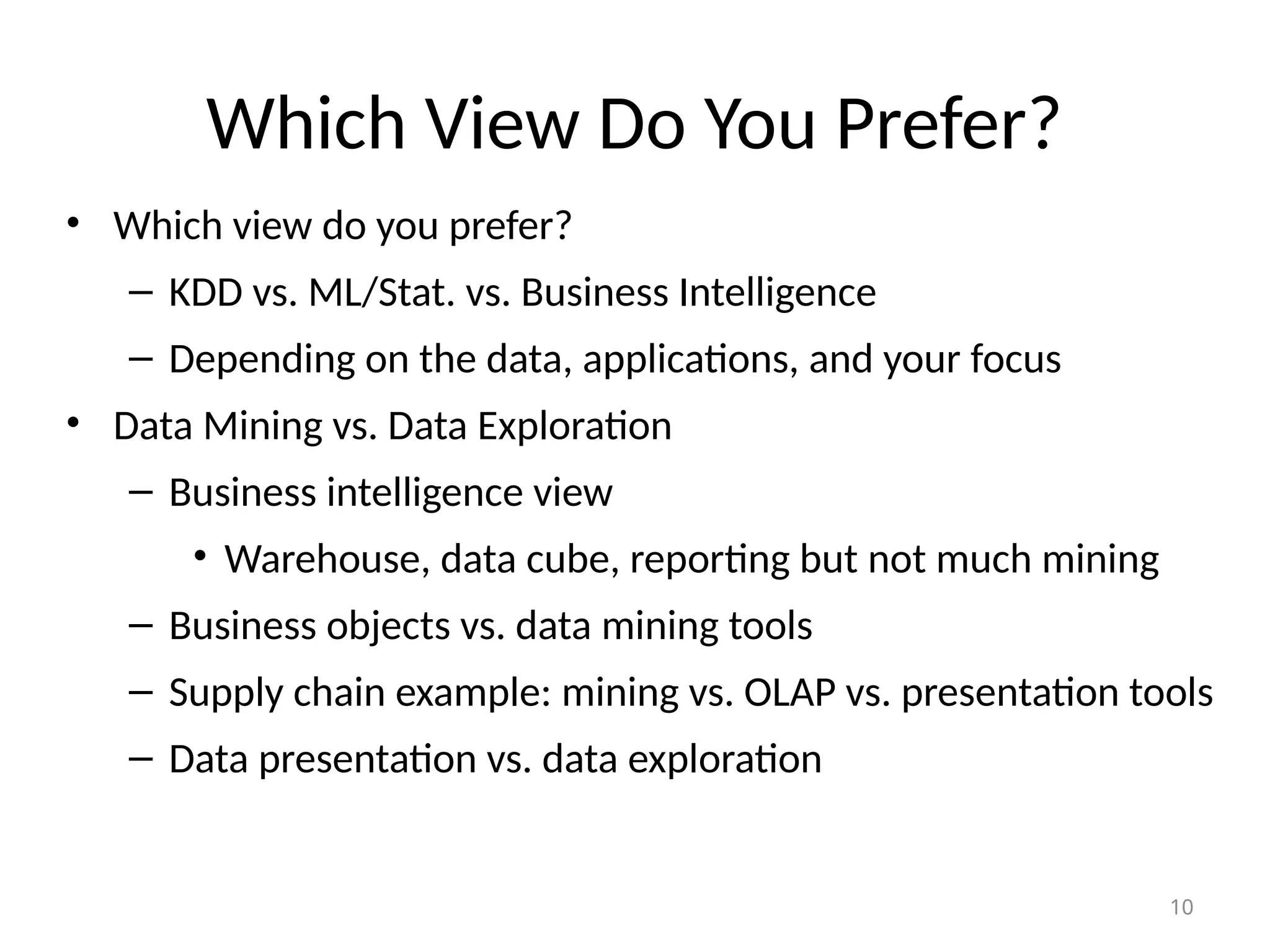 10
Which View Do You Prefer?
• Which view do you prefer?
– KDD vs. ML/Stat. vs. Business Intelligence
– Depending on the data, applications, and your focus
• Data Mining vs. Data Exploration
– Business intelligence view
• Warehouse, data cube, reporting but not much mining
– Business objects vs. data mining tools
– Supply chain example: mining vs. OLAP vs. presentation tools
– Data presentation vs. data exploration
 