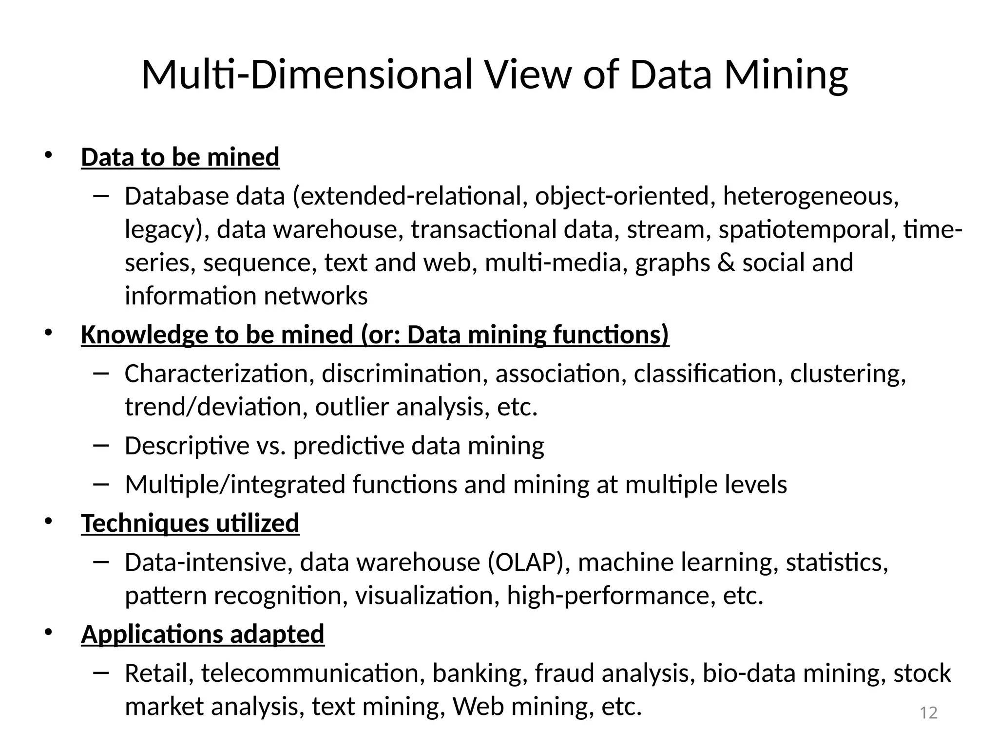 12
Multi-Dimensional View of Data Mining
• Data to be mined
– Database data (extended-relational, object-oriented, heterogeneous,
legacy), data warehouse, transactional data, stream, spatiotemporal, time-
series, sequence, text and web, multi-media, graphs & social and
information networks
• Knowledge to be mined (or: Data mining functions)
– Characterization, discrimination, association, classification, clustering,
trend/deviation, outlier analysis, etc.
– Descriptive vs. predictive data mining
– Multiple/integrated functions and mining at multiple levels
• Techniques utilized
– Data-intensive, data warehouse (OLAP), machine learning, statistics,
pattern recognition, visualization, high-performance, etc.
• Applications adapted
– Retail, telecommunication, banking, fraud analysis, bio-data mining, stock
market analysis, text mining, Web mining, etc.
 